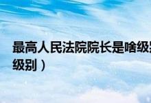最高人民法院院長(zhǎng)是啥級(jí)別（我國(guó)最高人民法院院長(zhǎng)是什么級(jí)別）