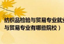 紡織品檢驗與貿(mào)易專業(yè)就業(yè)前景（2022全國開設(shè)紡織品檢驗與貿(mào)易專業(yè)有哪些院校）
