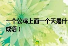 一個(gè)公雞上面一個(gè)天是什么成語(yǔ)（天字下面一個(gè)公雞是什么成語(yǔ)）