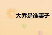 大喬是誰(shuí)妻子（大喬是誰(shuí)的老婆）