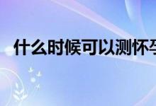 什么時候可以測懷孕（什么時候能測懷孕）
