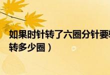 如果時針轉(zhuǎn)了六圈分針要轉(zhuǎn)幾圈（如果時針轉(zhuǎn)了六圈分針要轉(zhuǎn)多少圈）
