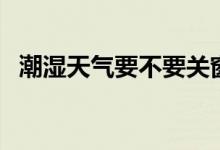 潮濕天氣要不要關(guān)窗（潮濕天氣要開(kāi)窗嗎）