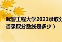 武警工程大學2021錄取分數(shù)線河南（2021武警工程大學各省錄取分數(shù)線是多少）