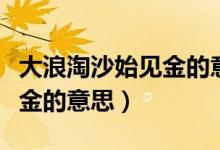 大浪淘沙始見金的意思是什么（大浪淘沙始見金的意思）