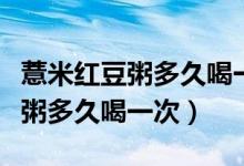 薏米紅豆粥多久喝一次會(huì)對(duì)濕氣好（薏米紅豆粥多久喝一次）