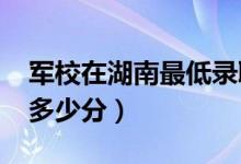 軍校在湖南最低錄取分?jǐn)?shù)線（2022考軍校要多少分）