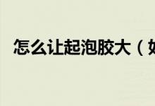 怎么讓起泡膠大（如何讓起泡膠起泡很大）