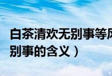 白茶清歡無別事等風(fēng)也等你出處（白茶清歡無別事的含義）