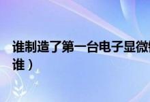 誰制造了第一臺電子顯微鏡（發(fā)明第一個電子顯微鏡的人是誰）