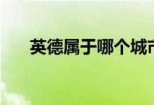 英德屬于哪個城市（英德屬于哪個市）
