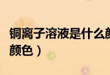銅離子溶液是什么顏色的（銅離子溶液是什么顏色）