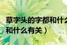 草字頭的字都和什么有關(guān)系?。ú葑诸^的字都和什么有關(guān)）