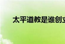 太平道教是誰(shuí)創(chuàng)立的（太平道教簡(jiǎn)介）