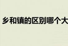 鄉(xiāng)和鎮(zhèn)的區(qū)別哪個大（鄉(xiāng)和鎮(zhèn)的區(qū)別哪個大）