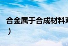 合金屬于合成材料對嗎（合金屬于合成材料嗎）