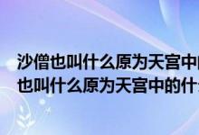 沙僧也叫什么原為天宮中的什么被貶下凡在什么為妖（沙僧也叫什么原為天宮中的什么）