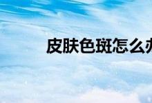 皮膚色斑怎么辦(怎么淡化色斑)