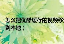 怎么把優(yōu)酷緩存的視頻移到平板（怎么把優(yōu)酷緩存的視頻移到本地）