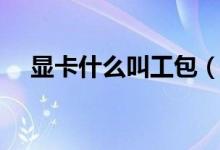 顯卡什么叫工包（顯卡工包是什么意思）