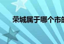 榮城屬于哪個市的（榮城屬于哪個市）