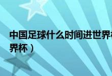 中國(guó)足球什么時(shí)間進(jìn)世界杯（中國(guó)足球什么時(shí)候才能進(jìn)入世界杯）