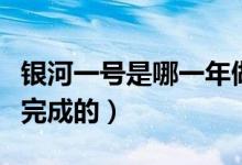 銀河一號(hào)是哪一年做成的（銀河一號(hào)是哪一年完成的）