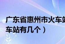 廣東省惠州市火車站有幾個(gè)（廣東省惠州市火車站有幾個(gè)）