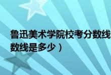 魯迅美術(shù)學(xué)院?？挤?jǐn)?shù)線2020（2021魯迅美術(shù)學(xué)院錄取分?jǐn)?shù)線是多少）