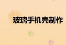 玻璃手機(jī)殼制作(玻璃手機(jī)殼防摔嗎)