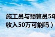 施工員與預(yù)算員5年后的待遇（土建預(yù)算員年收入50萬可能嗎）