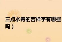 三點(diǎn)水旁的吉祥字有哪些（三點(diǎn)水旁的有代表吉祥意思的字嗎）