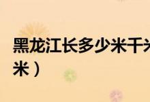 黑龍江長多少米千米(中國的黑龍江長多少千米)
