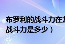布羅利的戰(zhàn)斗力在龍珠中排名第幾（布羅利的戰(zhàn)斗力是多少）