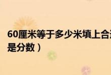 60厘米等于多少米填上合適的最簡分數(shù)（60厘米等于多少米是分數(shù)）