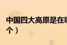 中國(guó)四大高原是在哪里（中國(guó)四大高原是哪四個(gè)）