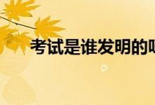考試是誰(shuí)發(fā)明的呀（考試是誰(shuí)發(fā)明的）