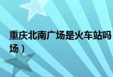 重慶北南廣場是火車站嗎（重慶北火車站是北廣場還是南廣場）