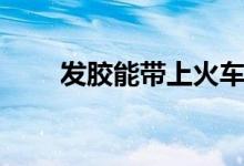 發(fā)膠能帶上火車么（發(fā)膠能托運(yùn)嗎）