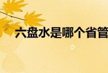 六盤水是哪個省管轄（六盤水是哪個?。?class=