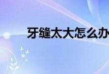 牙縫太大怎么辦（下面一起來看看）