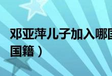 鄧亞萍兒子加入哪國國籍（鄧亞萍加入了哪國國籍）