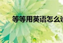 等等用英語(yǔ)怎么說(shuō)（等等怎么說(shuō)英語(yǔ)）