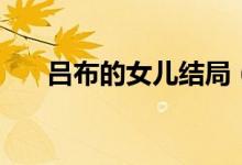 呂布的女兒結(jié)局（呂布的女兒叫什么）