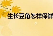 生長豆角怎樣保鮮運輸（生長豆怎么養(yǎng)）
