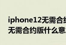iphone12無需合約版是啥意思（iphone12無需合約版什么意思）