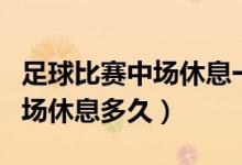 足球比賽中場休息一般多長時間(足球比賽中場休息多久)