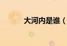 大河內(nèi)是誰（大河內(nèi)是什么梗）