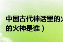 中國古代神話里的火神是誰（中國古代傳說中的火神是誰）