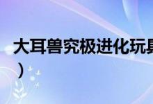 大耳獸究極進化玩具（大耳獸究極進化是什么）